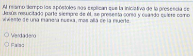 Al mismo tiempo los apóstoles nos explican que la iniciativa de la presencia de
Jesús resucitado parte siempre de él, se presenta como y cuando quiere como
viviente de una manera nueva, mas allá de la muerte.
Verdadero
Falso