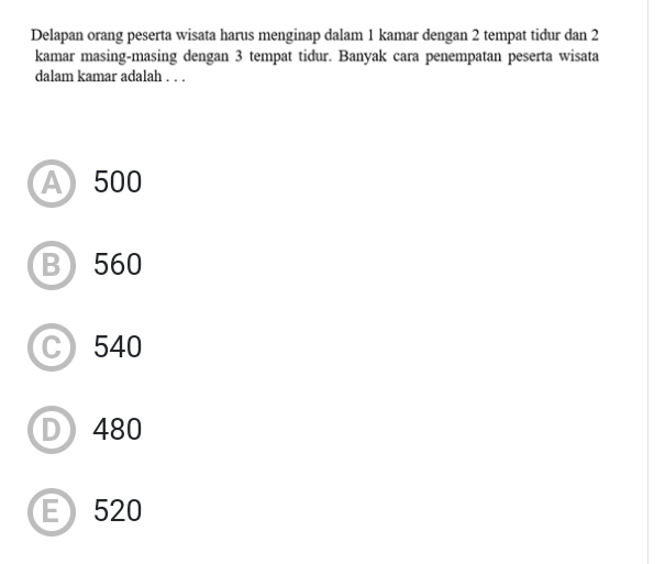 Delapan orang peserta wisata harus menginap dalam 1 kamar dengan 2 tempat tidur dan 2
kamar masing-masing dengan 3 tempat tidur. Banyak cara penempatan peserta wisata
dalam kamar adalah . . .
A 500
B 560
C 540
D 480
E) 520