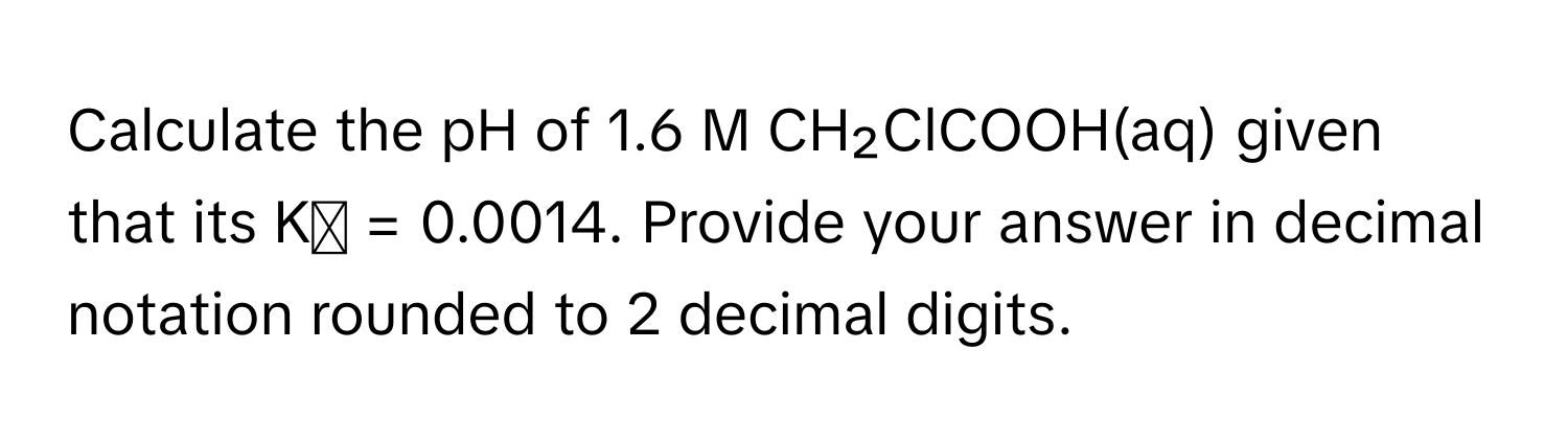 Calculate the pH of 1.6 M CH₂ClCOOH(aq) given that its Kₐ = 0.0014. Provide your answer in decimal notation rounded to 2 decimal digits.