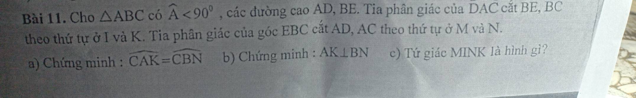 Cho △ ABC có widehat A<90^0 , các đường cao AD, BE. Tia phân giác của DAC cắt BE, BC
theo thứ tự ở I và K. Tia phân giác của góc EBC cắt AD, AC theo thứ tự ở M và N. 
a) Chứng minh : widehat CAK=widehat CBN b) Chứng minh : AK⊥ BN c) Tứ giác MINK là hình gì?