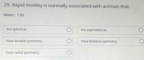 Rapid motility is normally associated with animals that.
Marks : 1.00
Are spherical. Are asymmetrical.
Have biradial symmetry. Have bilateral symmetry.
Have radial symmetry.