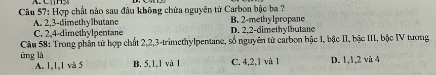 C11H24
Câu 57: Hợp chất nào sau đâu không chứa nguyên tử Carbon bậc ba ?
A. 2, 3 -dimethylbutane B. 2 -methylpropane
C. 2, 4 -dimethylpentane D. 2, 2 -dimethylbutane
Câu 58: Trong phân tử hợp chất 2, 2, 3 -trimethylpentane, số nguyên tử carbon bậc I, bậc II, bậc III, bậc IV tương
ứng là
A. 1, 1, 1 và 5 B. 5, 1, 1 và 1 C. 4, 2, 1 và 1 D. 1, 1, 2 và 4