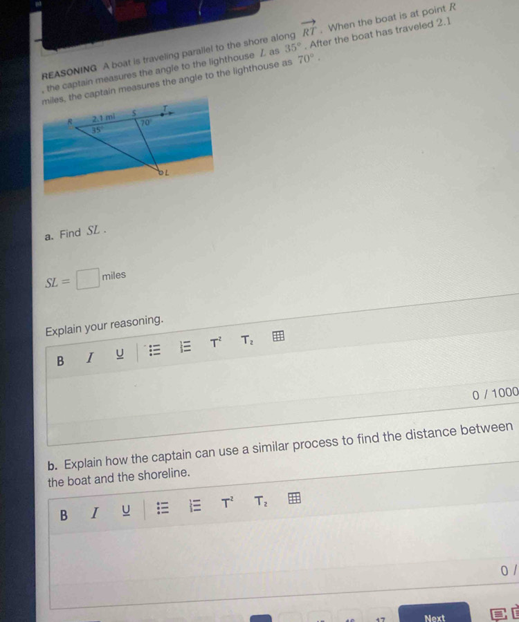 vector RT
REASONING A boat is traveling parallel to the shore along 70°.. When the boat is at point R
, the captain measures the angle to the lighthouse Z as 35°. After the boat has traveled 2.1
miles, the captain measures the angle to the lighthouse as
a. Find SL .
SL= miles
Explain your reasoning.
T^2 T_2
B I

0 / 1000
b. Explain how the captain can use a similar process to find the distance between
the boat and the shoreline.
B I u T^2 T_2
0 /
Next