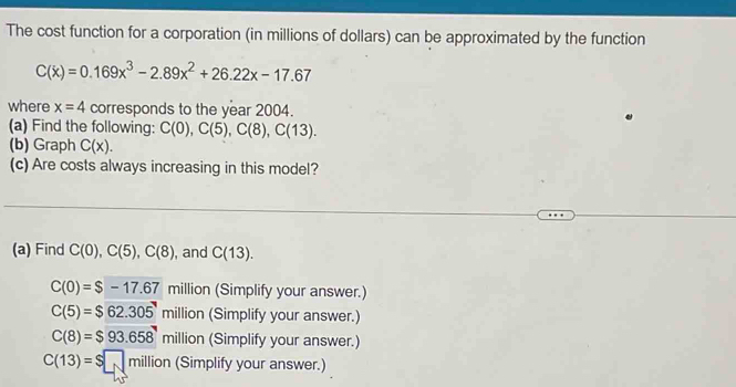 The cost function for a corporation (in millions of dollars) can be approximated by the function
C(x)=0.169x^3-2.89x^2+26.22x-17.67
where x=4 corresponds to the year 2004.
(a) Find the following: C(0), C(5), C(8), C(13). 
(b) Graph C(x). 
(c) Are costs always increasing in this model?
(a) Find C(0), C(5), C(8) , and C(13).
C(0)=$-17.67 million (Simplify your answer.)
C(5)=$62.305million (Simplify your answer.)
C(8)=$93.658million (Simplify your answer.)
C(13)=$□ million (Simplify your answer.)