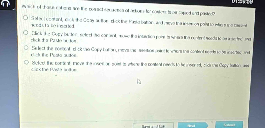 01:59:59
Which of these options are the correct sequence of actions for content to be copied and pasted?
Select content, click the Copy button, click the Paste button, and move the insertion point to where the content
needs to be inserted.
Click the Copy button, select the content, move the insertion point to where the content needs to be inserted, and
click the Paste button.
Select the content, click the Copy button, move the insertion point to where the content needs to be inserted, and
click the Paste button.
Select the content, move the insertion point to where the content needs to be inserted, click the Copy button, and
click the Paste button.
Save and Exit Nexi Subont