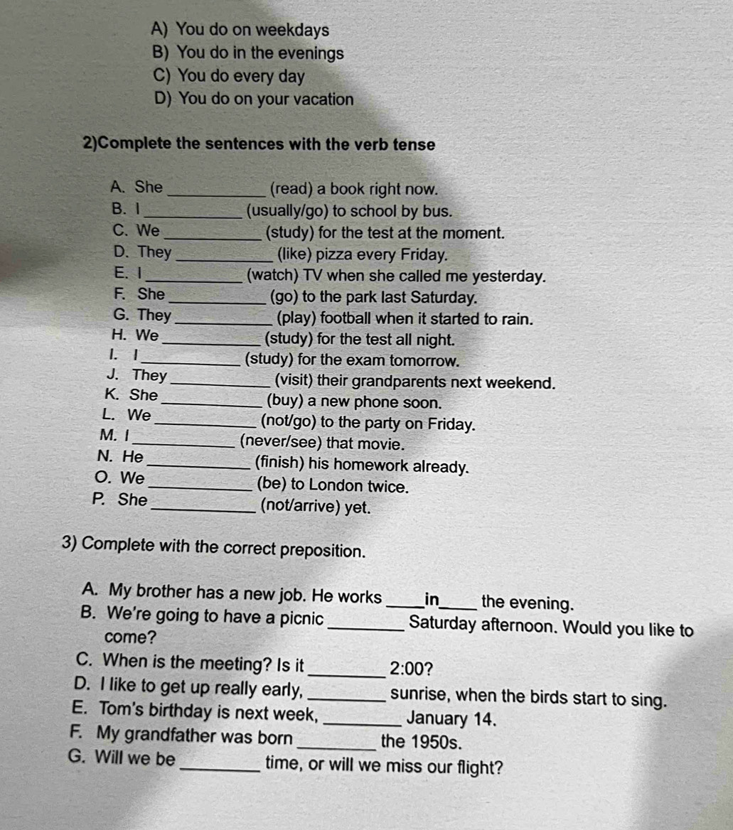 A) You do on weekdays
B) You do in the evenings
C) You do every day
D) You do on your vacation
2)Complete the sentences with the verb tense
A. She _(read) a book right now.
B. I _(usually/go) to school by bus.
C. We _(study) for the test at the moment.
D. They _(like) pizza every Friday.
E. I _(watch) TV when she called me yesterday.
F. She_ (go) to the park last Saturday.
G. They _(play) football when it started to rain.
H. We_ (study) for the test all night.
1. I _(study) for the exam tomorrow.
J. They _(visit) their grandparents next weekend.
K. She_ (buy) a new phone soon.
L. We _(not/go) to the party on Friday.
M. I _(never/see) that movie.
N. He_ (finish) his homework already.
O. We _(be) to London twice.
P. She_ (not/arrive) yet.
3) Complete with the correct preposition.
A. My brother has a new job. He works _in the evening.
B. We're going to have a picnic _Saturday afternoon. Would you like to
come?
C. When is the meeting? Is it_
2:00 ?
D. I like to get up really early, _sunrise, when the birds start to sing.
E. Tom's birthday is next week, _January 14.
F. My grandfather was born _the 1950s.
G. Will we be _time, or will we miss our flight?