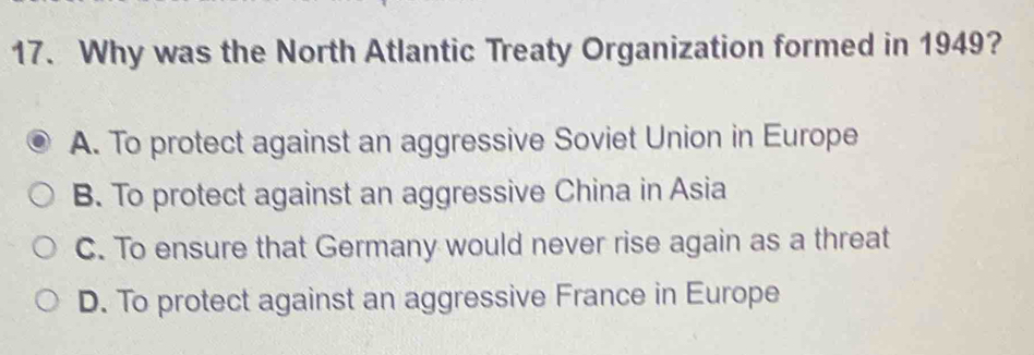 Why was the North Atlantic Treaty Organization formed in 1949?
A. To protect against an aggressive Soviet Union in Europe
B. To protect against an aggressive China in Asia
C. To ensure that Germany would never rise again as a threat
D. To protect against an aggressive France in Europe