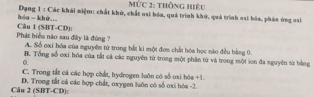 Mức 2: thônG HiÊu
Dạng 1 : Các khái niệm: chất khữ, chất oxi hóa, quá trình khử, quá trình oxi hóa, phản ứng oxi
hóa - khử...
Câu 1 (SBT-CD):
Phát biểu nào sau đây là đúng ?
A. Số oxi hóa của nguyên tử trong bất kì một đơn chất hóa học nào đều bằng 0.
B. Tổng số oxi hóa của tất cả các nguyên tử trong một phân tử và trong một ion đa nguyên tử bằng
0.
C. Trong tất cả các hợp chất, hydrogen luôn có số oxi hóa +1.
D. Trong tất cả các hợp chất, oxygen luôn có số oxi hóa -2.
Câu 2 (SBT-CD):