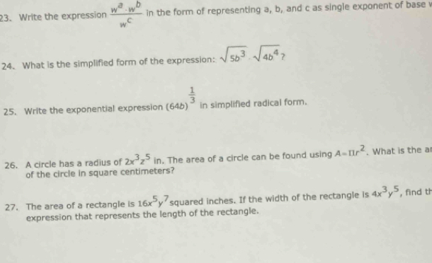 Write the expression  w^a· w^b/w^c  in the form of representing a, b, and c as single exponent of base 
24. What is the simplified form of the expression: sqrt(5b^3)· sqrt(4b^4) ? 
25. Write the exponential expression (64b)^ 1/3  in simplified radical form. 
26. A circle has a radius of 2x^3z^5 in. The area of a circle can be found using A=π r^2. What is the a 
of the circle in square centimeters? 
27. The area of a rectangle is 16x^5y^7 squared inches. If the width of the rectangle is 4x^3y^5 , find th 
expression that represents the length of the rectangle.