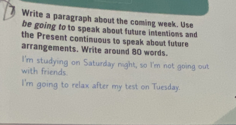 Write a paragraph about the coming week. Use 
be going to to speak about future intentions and 
the Present continuous to speak about future 
arrangements. Write around 80 words. 
I'm studying on Saturday night, so I'm not going out 
with friends. 
I'm going to relax after my test on Tuesday.