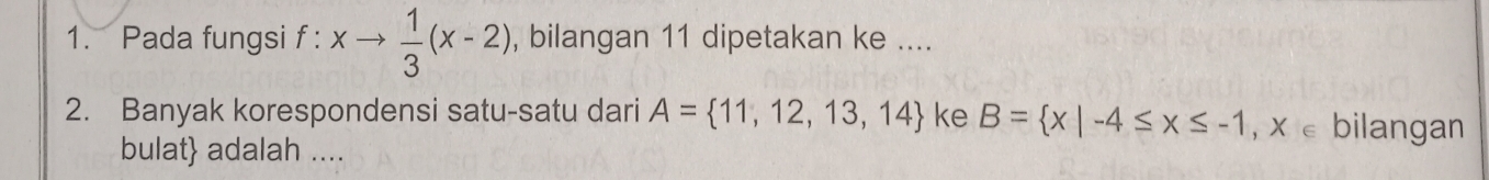 Pada fungsi f : xto  1/3 (x-2) , bilangan 11 dipetakan ke .... 
2. Banyak korespondensi satu-satu dari A= 11,12,13,14 ke B= x|-4≤ x≤ -1,x∈ bilangan 
bulat adalah ....