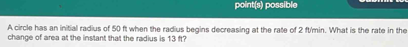 point(s) possible 
A circle has an initial radius of 50 ft when the radius begins decreasing at the rate of 2 ft/min. What is the rate in the 
change of area at the instant that the radius is 13 ft?