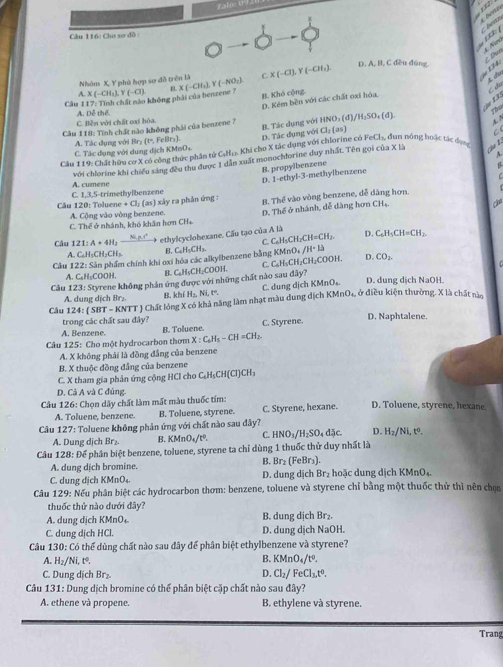 Zalo: 092
132 :
A. benzé
ậu 133: C  benz
Câu 116: Cho sơ đồ :
4. Nió
C. X(-Cl),Y(-CH_3). D. A, B, C đều đúng.
Nhóm X, Y phù hợp sơ đồ trên là
3 4 : C Dun
A. du
A. X(-CH_3), Y(-Cl). B.
Câu 1 17: Tính chất nào không phải của benzene ? X(-CH_3),Y(-NO_2).
B. Khó cộng.
C du
ậu 135
D. Kẻm bền với các chất oxi hóa,
A. Dễ thế.
Thu
C. Bền với chất oxỉ hỏa.
Câu 118: Tính chất nào không phải của benzene ? B. Tác dụng với HNO₃ (đ), /H_2SO_4(d)
A. N
D. Tác dụng với
C (
FeCl_3,
A. Tác dụng với Brz (t^o,) FeBr₃). Cl_2(as)
C. Tác dụng với dung dịch KM InO_4
Câu 119 : Chất hữu cơ X có công thức phân tử C_9H_12. Khi cho X tác dụng với chlorine có dun nóng hoặc tác dụng
cầu 1.
A.
với chlorine khi chiều sáng đều thu được 1 dẫn xuất monochłorine duy nhất. Tên gọi của X là
B. propylbenzene
B.
D. 1-ethyl-3-methylbenzene
C
A. cumene
[
C. 1,3,5-trimethylbenzene
Câu 120: Toluene +Cl_2 (as) xảy ra phản ứng : B. Thế vào vòng benzene, dễ dàng hơn.
D. Thế ở nhánh, dễ dàng hơn CH
Câu
A. Cộng vào vòng benzene.
C. Thế ở nhánh, khó khăn hơn CH_4.
Câu 121:A+4H_2 Ni, p, t" ethylcyclohexane. Cấu tạo của A là
C. C_6H_5CH_2CH=CH_2. D. C_6H_5CH=CH_2.
A. C_6H_5CH_2CH_3. B. C_6H_5CH_3.
Câu 122: Sản phẩm chính khi oxi hóa các alkylbenzene bằng C_6H_5CH_2CH_2COOH. KMnO_4/H+la D. CO_2.
A. C₆H₅COOH. B. C_6H_5CH_2COOH. C.
C
Câu 123: Styrene không phản ứng được với những chất nào sau đây? D. dung dịch NaOH.
A. dung dịch Br₂. B. khí H_2,Ni,t°. C. dung dịch K (MnO_4.
Câu 124:   SBT-KNTT Chất lỏng X có khả năng làm nhạt màu dung dịch . KMnO_4, , ở điều kiện thường. X là chất nào
trong các chất sau đây?
A. Benzene. B. Toluene. C. Styrene.
D. Naphtalene.
Câu 125: Cho một hydrocarbon thơm X:C_6H_5-CH=CH_2.
A. X không phải là đồng đẳng của benzene
B. X thuộc đồng đẳng của benzene
C. X tham gia phản ứng cộng HCl cho t C_6H_5CH(Cl)CH_3
D. Cả A và C đúng.
Câu 126: Chọn dãy chất làm mất màu thuốc tím: D. Toluene, styrene, hexane.
A. Toluene, benzene. B. Toluene, styrene. C. Styrene, hexane.
Câu 127: Toluene không phản ứng với chất nào sau đây?
C. HNO_3/H_2SO_4 đặc. D. H_2/Ni,t^0.
A. Dung dịch Br₂. B. KMnO_4/t^0.
Câu 128: Để phân biệt benzene, toluene, styrene ta chỉ dùng 1 thuốc thử duy nhất là
B. Br_2(FeBr_3).
A. dung dịch bromine.
C. dung dịch KMnO₄. D. dung dịch Br₂ hoặc dung dịch KMnO₄.
Câu 129: Nếu phân biệt các hydrocarbon thơm: benzene, toluene và styrene chỉ bằng một thuốc thử thì nên chọn
thuốc thử nào dưới đây?
A. dung dịch KMnO₄. B. dung dịch Br₂.
C. dung dịch HCl. D. dung dịch NaOH.
Câu 130: Có thể dùng chất nào sau đây để phân biệt ethylbenzene và styrene?
B.
A. H_2/Ni,t^0. KMnO_4/t^0.
C. Dung dịch Br₂.
D. Cl_2/FeCl_3,t^0.
Câu 131: Dung dịch bromine có thể phân biệt cặp chất nào sau đây?
A. ethene và propene. B. ethylene và styrene.
Trang