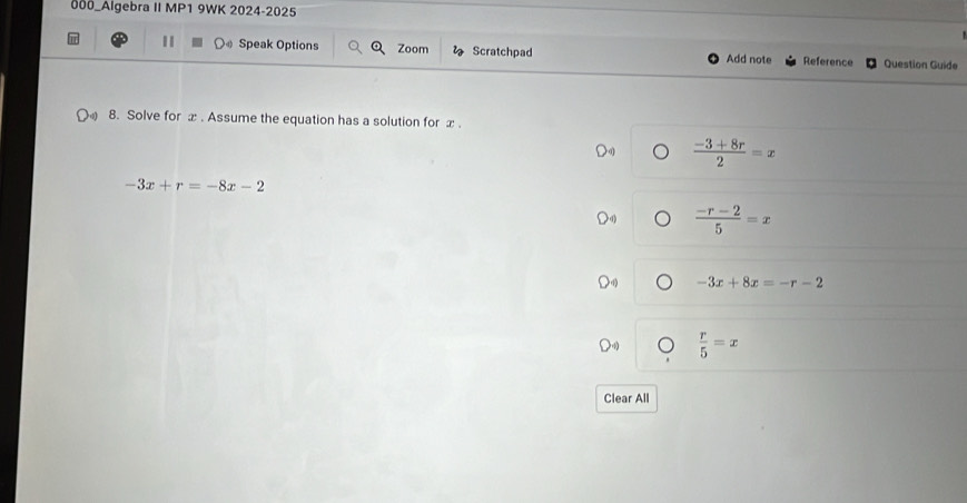 000_Algebra II MP1 9WK 2024-2025
I Speak Options Zoom Scratchpad Add note Reference Question Guide
8. Solve for x. Assume the equation has a solution for x.
 (-3+8r)/2 =x
-3x+r=-8x-2
 (-r-2)/5 =x
-3x+8x=-r-2
 r/5 =x
Clear All