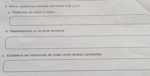 Ahora, analiza los números decímales 0.85 y 0.2
a. Ordénalos de menor a mayor. 
b. Represéntalos en la recta numérica. 
c. Establece las relaciones de orden entre ambas cantidades.