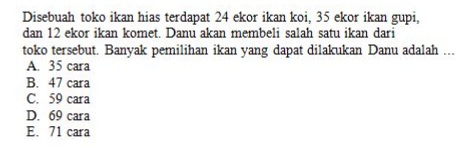 Disebuah toko ikan hias terdapat 24 ekor ikan koi, 35 ekor ikan gupi,
dan 12 ekor ikan komet. Danu akan membeli salah satu ikan dari
toko tersebut. Banyak pemilihan ikan yang dapat dilakukan Danu adalah ...
A. 35 cara
B. 47 cara
C. 59 cara
D. 69 cara
E. 71 cara