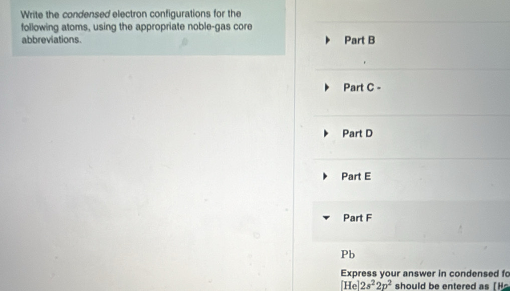 Write the condensed electron configurations for the 
following atoms, using the appropriate noble-gas core 
abbreviations. Part B 
Part C - 
Part D 
Part E 
Part F
Pb
Express your answer in condensed fo 
[He] 2s^22p^2 should be entered as [ H