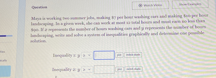 Question Watch Video Show Examples 
Maya is working two summer jobs, making $7 per hour washing cars and making $10 per hour
landscaping. In a given week, she can work at most 12 total hours and must earn no less than
$90. If x represents the number of hours washing cars and y represents the number of hours
landscaping, write and solve a system of inequalities graphically and determine one possible 
solution. 
ities switch shade 
Inequality 1: y □ plot 
ically 
Inequality 2: y ≥slant vee □ plot switch shade