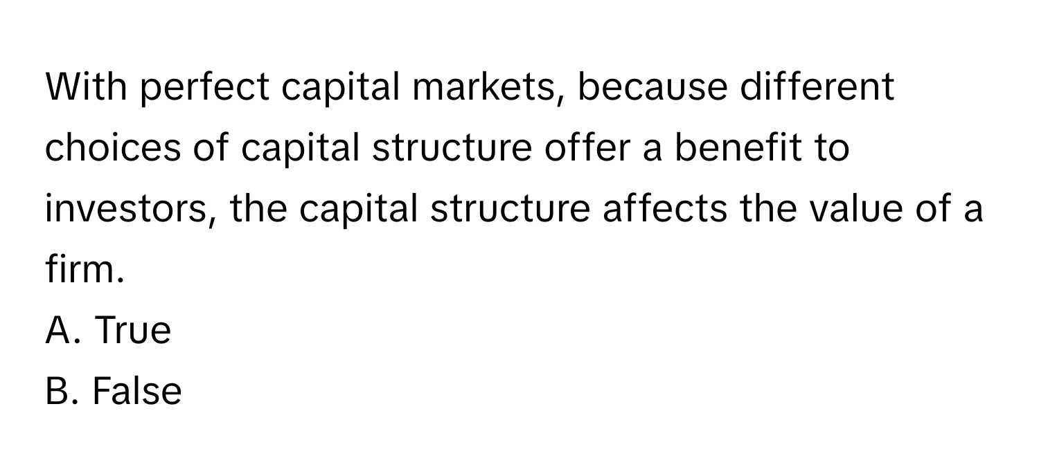 With perfect capital markets, because different choices of capital structure offer a benefit to investors, the capital structure affects the value of a firm.

A. True 
B. False