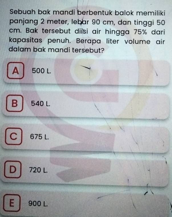 Sebuah bak mandi berbentuk balok memiliki
panjang 2 meter, lebar 90 cm, dan tinggi 50
cm. Bak tersebut diisi air hingga 75% dari
kapasitas penuh. Berapa liter volume air
dalam bak mandi tersebut?
A 500 L.
B 540 L.
C 675 L.
D 720 L.

E 900 L.