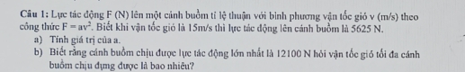 Lực tác động F (N) lên một cảnh buồm tỉ lệ thuận với bình phương vận tốc gió v (m/s) theo 
công thức F=av^2. Biết khi vận tốc gió là 15m/s thì lực tác động lên cánh buồm là 5625 N. 
a) Tính giá trị của a. 
b) Biết rằng cánh buồm chịu được lực tác động lớn nhất là 12100 N hỏi vận tốc gió tổi đa cánh 
buồm chịu đựng được là bao nhiêu?