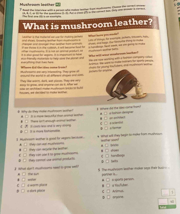 Mushroom leather A2
7 Read the interview with a person who makes leather from mushrooms. Choose the correct answer 1①
(A. B, C. or D) for the questions (1-5). Put a cross (X) in the correct box. Only one answer is correct. pi
.
to
The first one (0) is an example.
What is mushroom leather?
Leather is the material we use for making jackets What have you made?
and shoes. Growing leather frorri mushrooms is Lots of things, for example, jackets, trousers, hats,
cheaper and stranger than leather from animals. shoes, and bags. Our favourite thing to make
If we throw it in the rubbish, it will become food for is handbags. Next week, we are going to make
other mushrooms. If is not an animal product, so mushroom leather belts.
it is also good for vegans. It is important to have
Who will wear mushroom leather?
eca-friendly materials to help save the planet and
We are now working with a fashion company called
everything that lives here.
Animus. We want to make trainers for sports people.
Where did the idea come from?
Mushrooms are very interesting. They grow all chairs for young YouTubers, and mushroom leather
around the world in all different shapes and sizes. jackets for anyone.
They like warm, dark, wet places. They are very
easy to grow, and anyone can do it. After we
saw an architect make mushroom bricks to build.
houses, we decided to make leather.
0 Why do they make mushroom leather? 3 Where did the ideo come from?
A It is more beautiful than animol leather. A □ a fashion designer
B There isn't enough animal leather. B □ an architect
C □
C It costs less and is very strong. a scientist
D It is more fashionable. D □ a farmer
1 Mushroom leather is good for vegans because... What will they begin to make from mushroom
A □ they can eat mushrooms. leather soon?
A □ bricks
B they can recycle the leather.
C they can use it to grow mushrooms. B □ shoes
D they cannot use animol products. C belts handbags
D
2 What don't mushrooms need to grow well?
5 The mushroom leather maker says their busines
A □ the sun
B □ water A partner is...
□ a sports person.
C □ o warm place B □ a YouTuber.
_
D □ a dark place C □ Animus.
5
D □ anyone.
_
40
Total