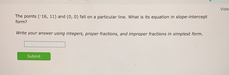 Vide 
The points (^-16,11) and (0,0) fall on a particular line. What is its equation in slope-intercept 
form? 
Write your answer using integers, proper fractions, and improper fractions in simplest form. 
Submit