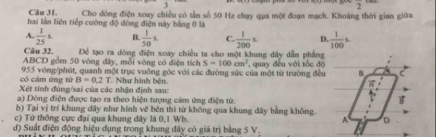 +
frac 2
Câu 31. Cho dòng điện xoay chiều có tần số 50 Hz chạy qua một đoạn mạch. Khoảng thời gian giữa
hai lần liên tiếp cường độ dòng điện này bằng 0 là
A.  1/25 s.  1/50 s. C  1/200 s. D.  1/100 s.
B.
Câu 32. Để tạo ra dòng điện xoay chiều ta cho một khung dây dẫn phẳng
ABCD gồm 50 vòng đây, mỗi vòng có điện tích S=100cm^2 , quay đều với tốc độ
955 vòng/phút, quanh một trục vuông góc với các đường sức của một từ trường đều
có cảm ứng từ B=0.2T Như hình bên. 
Xét tính đúng/sai của các nhận định sau:
a) Dòng điện được tạo ra theo hiện tượng cảm ứng điện từ.
b) Tại vị trí khung dây như hình vẽ bên thì từ không qua khung dây bằng không.
c) Từ thông cực đại qua khung dây là 0,1 Wb. 
d) Suất điện động hiệu dụng trong khung đây có giá trị bằng 5 V.