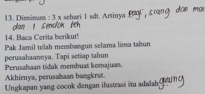 Diminum : 3 x sehari 1 sdt. Artinya 
14. Baca Cerita berikut! 
Pak Jamil telah membangun selama lima tahun 
perusahaannya. Tapi setiap tahun 
Perusahaan tidak membuat kemajuan. 
Akhirnya, perusahaan bangkrut. 
Ungkapan yang cocok dengan ilustrasi itu adalah