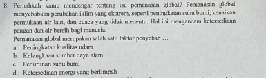 Pernahkah kamu mendengar tentang isu pemanasan global? Pemanasan global
menyebabkan perubahan iklim yang ekstrem, seperti peningkatan suhu bumi, kenaikan
permukaan air laut, dan cuaca yang tidak menentu. Hal ini mengancam ketersediaan
pangan dan air bersih bagi manusia.
Pemanasan global merupakan salah satu faktor penyebab . . .. Peningkatan kualitas udara
b. Kelangkaan sumber daya alam
e. Penurunan suhu bumi
d. Ketersediaan energi yang berlimpah