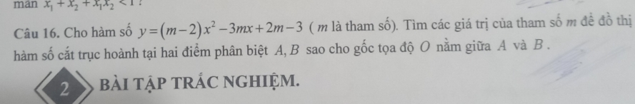 man x_1+x_2+x_1x_2<1</tex> : 
Câu 16. Cho hàm số y=(m-2)x^2-3mx+2m-3 ( m là tham số). Tìm các giá trị của tham số m đề đồ thị 
hàm số cắt trục hoành tại hai điểm phân biệt A, B sao cho gốc tọa độ O nằm giữa A và B. 
2 bài tập tRÁC nGHIệm.