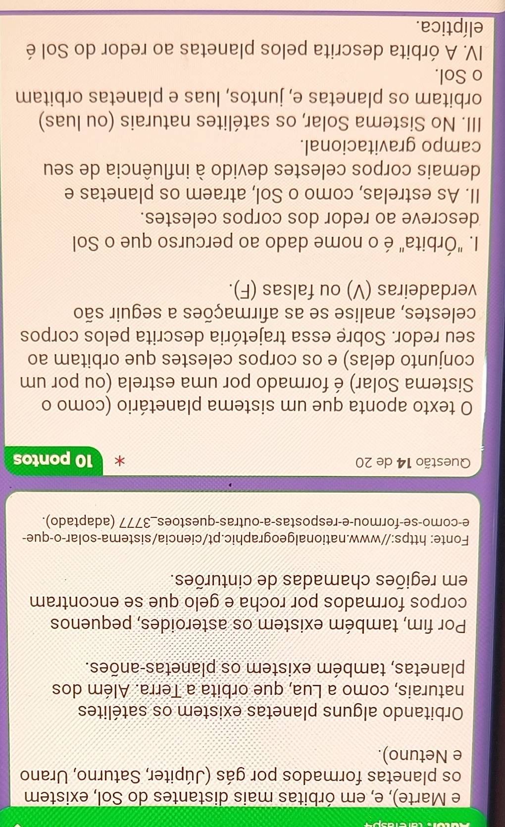 Marte), e, em órbitas mais distantes do Sol, existem 
os planetas formados por gás (Júpiter, Saturno, Urano 
e Netuno). 
Orbitando alguns planetas existem os satélites 
naturais, como a Lua, que orbita a Terra. Além dos 
planetas, também existem os planetas-anões. 
Por fim, também existem os asteroides, pequenos 
corpos formados por rocha e gelo que se encontram 
em regiões chamadas de cinturões. 
Fonte: https://www.nationalgeographic.pt/ciencia/sistema-solar-o-que- 
e-como-se-formou-e-respostas-a-outras-questoes_3777 (adaptado). 
Questão 14 de 20 10 pontos 
O texto aponta que um sistema planetário (como o 
Sistema Solar) é formado por uma estrela (ou por um 
conjunto delas) e os corpos celestes que orbitam ao 
seu redor. Sobre essa trajetória descrita pelos corpos 
celestes, analise se as afirmações a seguir são 
verdadeiras (V) ou falsas (F). 
I. "Órbita" é o nome dado ao percurso que o Sol 
descreve ao redor dos corpos celestes. 
II. As estrelas, como o Sol, atraem os planetas e 
demais corpos celestes devido à influência de seu 
campo gravitacional. 
III. No Sistema Solar, os satélites naturais (ou luas) 
orbitam os planetas e, juntos, luas e planetas orbitam 
o Sol. 
IV. A órbita descrita pelos planetas ao redor do Sol é 
elíptica.