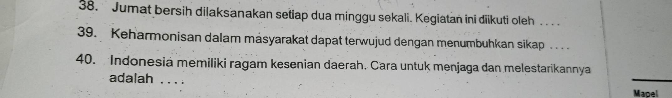 Jumat bersih dilaksanakan setiap dua minggu sekali. Kegiatan ini diikuti oleh . . 
39. Keharmonisan dalam másyarakat dapät terwujud dengan menumbuhkan sikap ... 
40. Indonesia memiliki ragam kesenian daerah. Cara untuk menjaga dan melestarikannya 
adalah_ 
Mapel