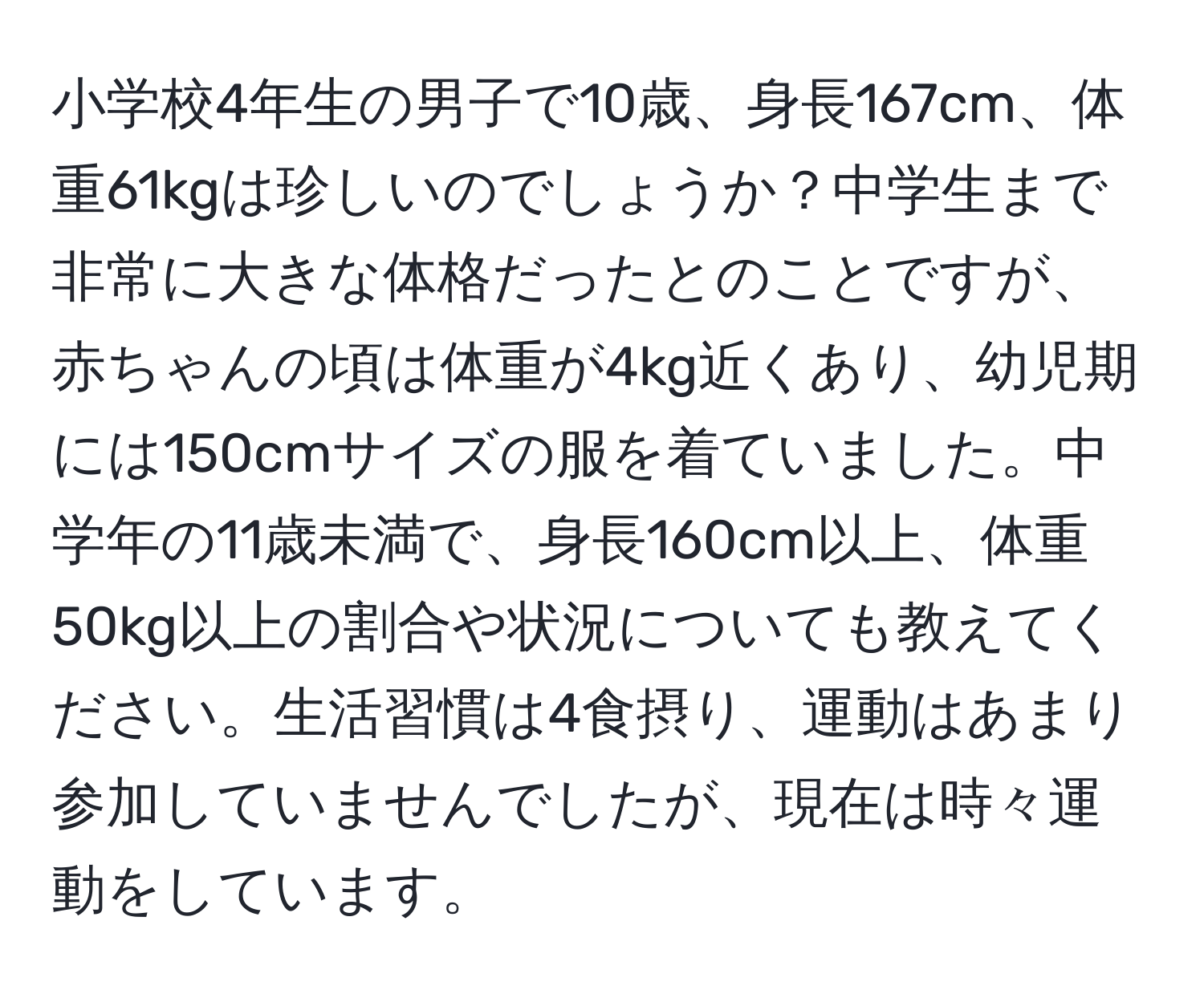 小学校4年生の男子で10歳、身長167cm、体重61kgは珍しいのでしょうか？中学生まで非常に大きな体格だったとのことですが、赤ちゃんの頃は体重が4kg近くあり、幼児期には150cmサイズの服を着ていました。中学年の11歳未満で、身長160cm以上、体重50kg以上の割合や状況についても教えてください。生活習慣は4食摂り、運動はあまり参加していませんでしたが、現在は時々運動をしています。