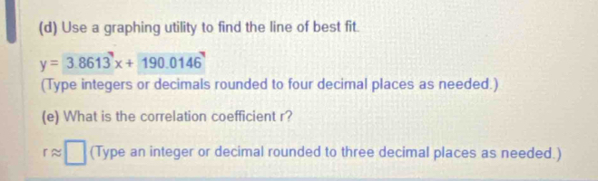 Use a graphing utility to find the line of best fit.
y=3.8613^7x+190.0146^7
(Type integers or decimals rounded to four decimal places as needed.) 
(e) What is the correlation coefficient r?
rapprox □ (Type an integer or decimal rounded to three decimal places as needed.)