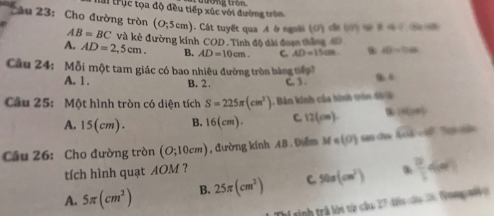 đường tron
Tai trục tọa độ đều tiếp xúc với đường trên
* Au 23: Cho đường tròn (O;5cm) Cát tuyết qua A ở ngoài (Đ) c ấ t 400840
0
AB=BC và kẻ đường kính COD. Tính độ đài đoạn thắng 4D
A. AD=2,5cm. B. AD=10cm. C. AD=15cm 40=100
Câu 24: Mỗi một tam giác có bao nhiêu đường tròn bằng tiểp
A. 1. B. 2. C. 3 .
Câu 25: Một hình tròn có diện tích S=225π (cm^2) Bản kính của hình von đi
A. 15(cm). B. 16(cm). C. 12(cm) (HGH)
Câu 26: Cho đường tròn (O;10cm) , đường kính AB. Điểm M∈ (0) sāo dào overline 49-470
tích hình quạt AOM ?
A. 5π (cm^2) B. 25π (cm^2) C 50π (cm^2) .  2/3 4m
Thí sinh trả lới tài cứu ?^ dis do ã Vompaf o