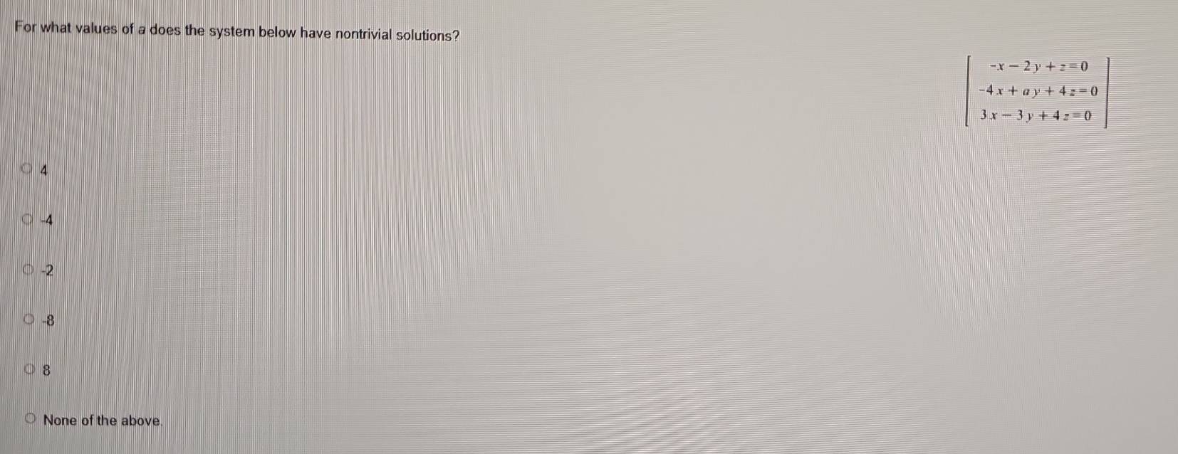 For what values of a does the system below have nontrivial solutions?
beginbmatrix -x-2y+z=0 -4x+ay+4z=0 3x-3y+4z=0endbmatrix
4
-4
-2
-8
8
None of the above.