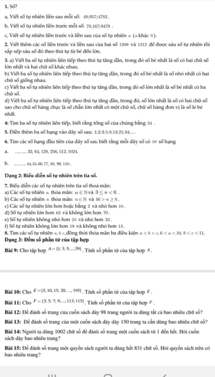 Số?
a, Viết số tự nhiên liền sau mỗi số: 48;957;4782 .
b, Viết số tự nhiên liền trước mỗi số: 78;167;9479 .
c, Viết số tự nhiên liền trước và liền sau của số tự nhiên α (ª khác 0).
2. Viết thêm các số liền trước và liền sau của hai số 1209 và 1212 để được sáu số tự nhiên rồi
sắp xếp sáu số đó theo thứ tự từ bé đến lớn.
3. a) Viết ba số tự nhiên liên tiếp theo thứ tự tăng dần, trong đó số bé nhất là số có hai chữ số
lớn nhất và hai chữ số khác nhau.
b) Viết ba số tự nhiên liên tiếp theo thứ tự tăng dần, trong đó số bé nhất là số nhỏ nhất có hai
chữ số giống nhau.
c) Viết ba số tự nhiên liên tiếp theo thứ tự tăng đần, trong đó số lớn nhất là số bé nhất có ba
chữ số.
d) Viết ba số tự nhiên liên tiếp theo thứ tự tăng đân, trong đó, số lớn nhất là số có hai chữ số
sao cho chữ số hàng chục là số chẵn lớn nhất có một chữ số, chữ số hàng đơn vị là số lẻ bé
nhất.
4: Tìm ba số tự nhiên liên tiếp, biết rằng tống số của chúng bằng 24 .
5. Điền thêm ba số hạng vào dãy số sau: 1;2;3;5;8;13;21;34;…
6. Tìm các số hạng đầu tiên của dãy số sau biết rằng mỗi dãy số có 10 số hạng
a. …, …, 32,64, 128, 256, 512, 1024.
b. ..., .., , 44, 55,66, 77, 88, 99, 110 .
Dạng 2: Biểu diễn số tự nhiên trên tia số.
7. Biểu diễn các số tự nhiên trên tia số thoả mãn:
a) Các số tự nhiên # thỏa mãn: n∈ N và 3≤ n<6.
b) Các số tự nhiên # thỏa mãn: n∈ N 16>n≥ 8.
c) Các số tự nhiên lớn hơn hoặc bằng 2 và nhỏ hơn 10 .
d) Số tự nhiên lớn hơn 63 và không lớn hơn 70.
e) Số tự nhiên không nhỏ hơn 25 và nhỏ hơn 32 .
f) Số tự nhiên không lớn hơn 19 và không nhỏ hơn 13 .
8. Tìm các số tự nhiên a, & c, đồng thời thỏa mãn ba điều kiện a
Dạng 3: Đếm số phần tử của tập hợp
Bài 9: Cho tập hợp A= 1;3;5;...;39. Tính số phần tử của tập hợp A .
Bài 10: Cho E= 5,10,15,20,...,195. Tính số phần tử của tập hợp E .
Bài 11: Cho F= 3;5;7;9;...;113;115. Tính số phần tử của tập hợp F .
Bài 12: Để đánh số trang của cuốn sách dày 98 trang người ta dùng tắt cả bao nhiêu chữ số?
Bài 13: Để đánh số trang của một cuốn sách dày dày 150 trang ta cần dùng bao nhiêu chữ số?
Bài 14: Người ta dùng 1002 chữ số để đánh số trang một cuốn sách từ 1 đến hết. Hỏi cuốn
sách dày bao nhiêu trang?
Bài 15: Để đánh số trang một quyển sách người ta dùng hết 831 chữ số. Hỏi quyển sách trên có
bao nhiêu trang?