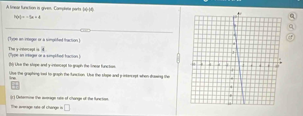 A linear function is given. Complete parts (a)-(d).
h(x)=-5x+4
B 
(Type an integer or a simplified fraction.) 
The y-intercept is overline 4. 
(Type an integer or a simplified fraction.) 
(b) Use the slope and y-intercept to graph the linear function. 
Use the graphing tool to graph the function. Use the slope and y-intercept when drawing the 
line. 
(c) Determine the average rate of change of the function. 
The average rate of change is □