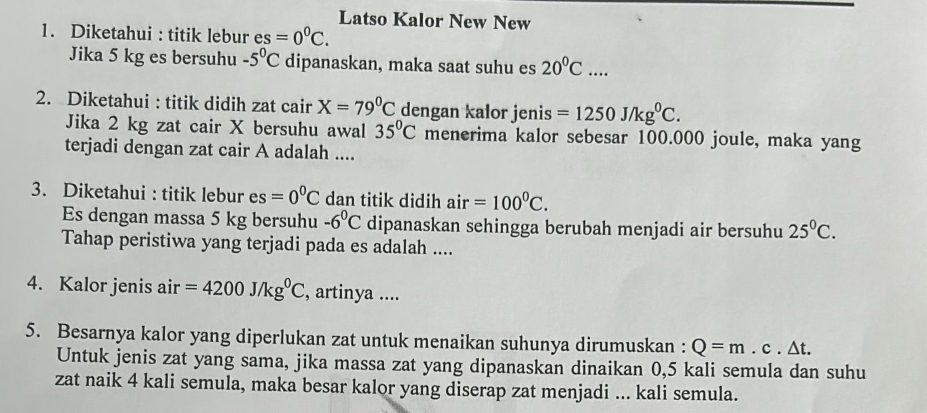 Latso Kalor New New 
1. Diketahui : titik lebur es=0°C. 
Jika 5 kg es bersuhu -5^0C dipanaskan, maka saat suhu es 20^0C.... 
2. Diketahui : titik didih zat cair X=79°C dengan kalor jenis =1250J/kg^0C. 
Jika 2 kg zat cair X bersuhu awal 35°C menerima kalor sebesar 100.000 joule, maka yang 
terjadi dengan zat cair A adalah .... 
3. Diketahui : titik lebur es=0^0C dan titik didih air=100°C. 
Es dengan massa 5 kg bersuhu -6^0C dipanaskan sehingga berubah menjadi air bersuhu 25^0C. 
Tahap peristiwa yang terjadi pada es adalah .... 
4. Kalor jenis air =4200J/kg^0C , artinya .... 
5. Besarnya kalor yang diperlukan zat untuk menaikan suhunya dirumuskan : Q=m.c.△ t. 
Untuk jenis zat yang sama, jika massa zat yang dipanaskan dinaikan 0,5 kali semula dan suhu 
zat naik 4 kali semula, maka besar kalor yang diserap zat menjadi ... kali semula.