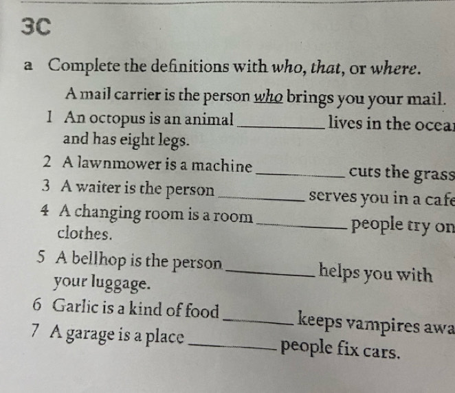 3C 
a Complete the definitions with who, that, or where. 
A mail carrier is the person who brings you your mail. 
1 An octopus is an animal _lives in the ocear 
and has eight legs. 
2 A lawnmower is a machine_ cuts the grass 
3 A waiter is the person _serves you in a cafe 
4 A changing room is a room_ people try on 
clothes. 
5 A bellhop is the person _helps you with 
your luggage. 
6 Garlic is a kind of food _keeps vampires awa 
7 A garage is a place _people fix cars.