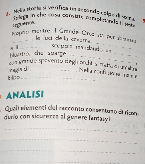 Nella storia si verifica un secondo colpo di scena. 
Spiega in che cosa consiste completando il testo 
seguente. 
_ 
_Proprio mentre il Grande Orco sta per sbranare 
, le luci della caverna 
e il _scoppia mandando un 
bluastro, che sparge_ 
_ 
con grande spavento degli orchi: si tratta di un’altra 
magia di_ 
Nella confusione i nani e 
Bilbo_ 
ANALISI 
Quali elementi del racconto consentono di ricon- 
durlo con sicurezza al genere fantasy? 
_ 
_ 
_ 
_