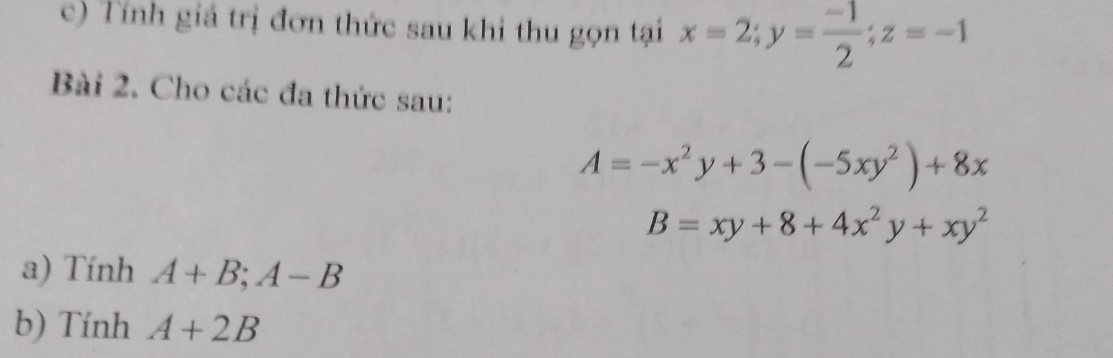 Tính giá trị đơn thức sau khi thu gọn tại x=2; y= (-1)/2 ; z=-1
Bài 2. Cho các đa thức sau:
A=-x^2y+3-(-5xy^2)+8x
B=xy+8+4x^2y+xy^2
a) Tính A+B; A-B
b) Tính A+2B