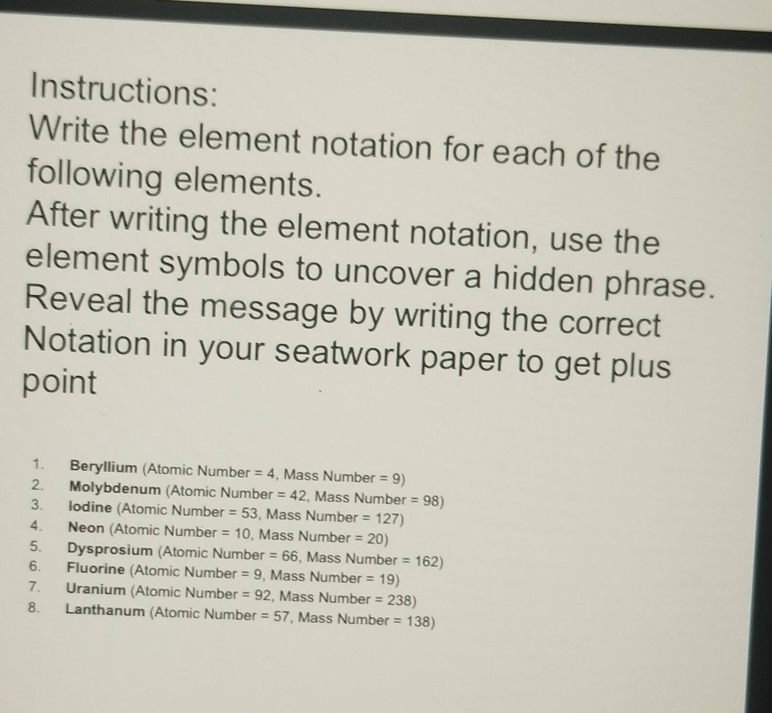 Instructions: 
Write the element notation for each of the 
following elements. 
After writing the element notation, use the 
element symbols to uncover a hidden phrase. 
Reveal the message by writing the correct 
Notation in your seatwork paper to get plus 
point 
1. Beryllium (Atomic Number =4 , Mass Number =9)
2. Molybdenum (Atomic Number =42 , Mass Number =98)
3. Iodine (Atomic Number =53 , Mass Number =127)
4. Neon (Atomic Number =10 , Mass Number =20)
5. Dysprosium (Atomic Number =66 , Mass Number =162)
6. Fluorine (Atomic Number =9 , Mass Number =19)
7. Uranium (Atomic Number =92 , Mass Number =238)
8. Lanthanum (Atomic Number =57 , Mass Number =138)