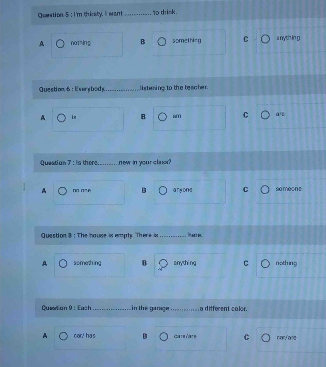 I'm thirsty. I want _to drink.
C
A nothing B something anything
Question 6 : Everybody._ listening to the teacher.
A is B am C are
Question 7 : Is there_ new in your class?
C
A no one B anyone someone
Question 8 : The house is empty. There is _here.
A something B anything C nothing
Question 9 : Each _in the garage _a different color.
A car/ has B cars/are C car/are