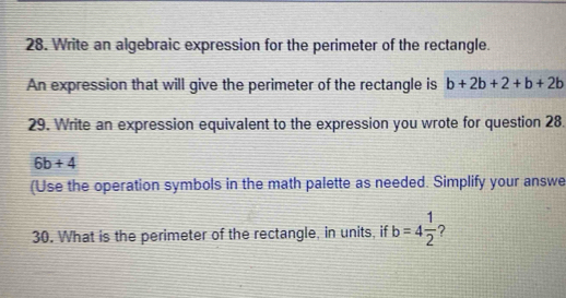 Write an algebraic expression for the perimeter of the rectangle. 
An expression that will give the perimeter of the rectangle is b+2b+2+b+2b
29. Write an expression equivalent to the expression you wrote for question 28.
6b+4
(Use the operation symbols in the math palette as needed. Simplify your answe 
30. What is the perimeter of the rectangle, in units, if b=4 1/2  7