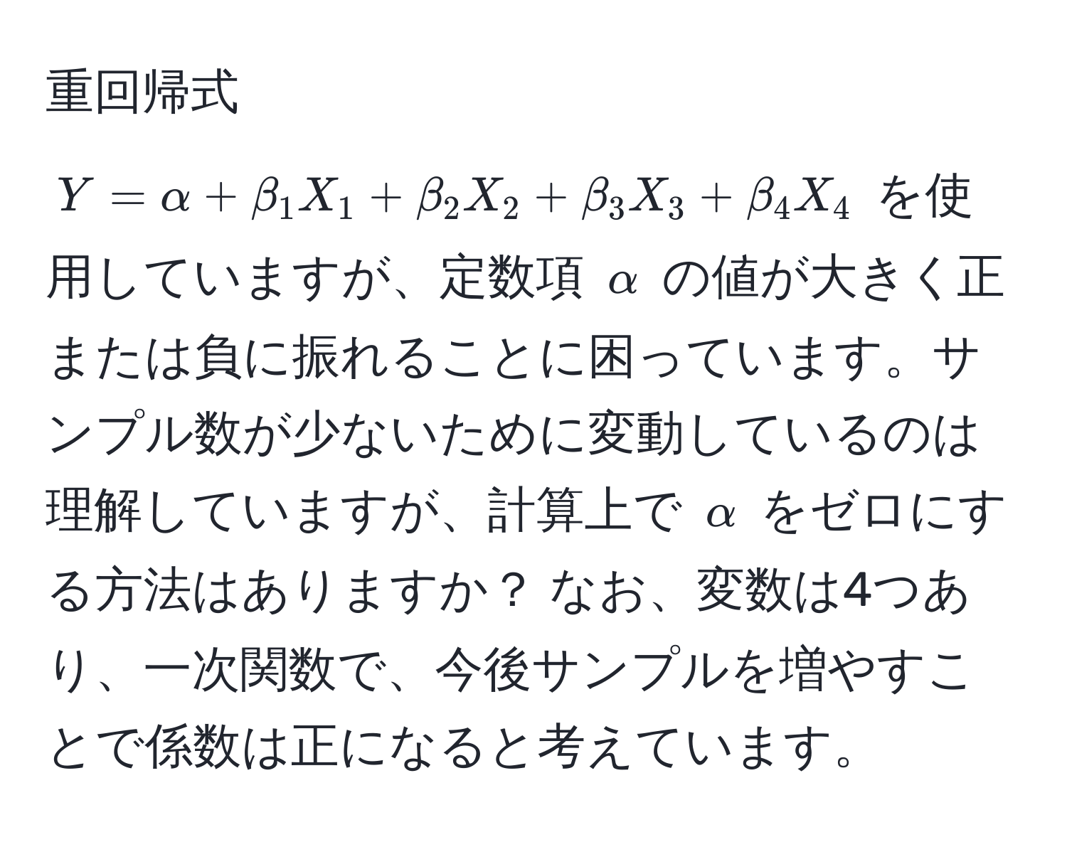 重回帰式 $Y = alpha + beta_1 X_1 + beta_2 X_2 + beta_3 X_3 + beta_4 X_4$ を使用していますが、定数項 $alpha$ の値が大きく正または負に振れることに困っています。サンプル数が少ないために変動しているのは理解していますが、計算上で $alpha$ をゼロにする方法はありますか？ なお、変数は4つあり、一次関数で、今後サンプルを増やすことで係数は正になると考えています。