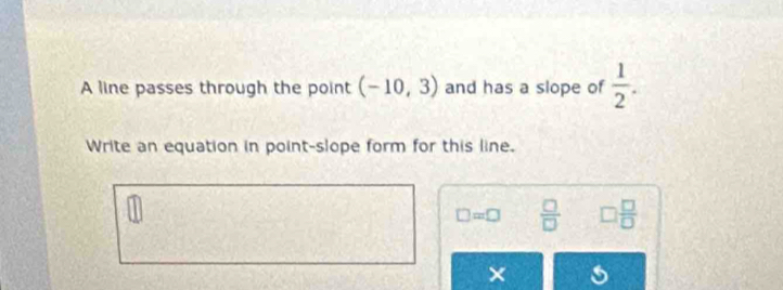 A line passes through the point (-10,3) and has a slope of  1/2 . 
Write an equation in point-slope form for this line.
□ =□  □ /□   □  □ /□  
×