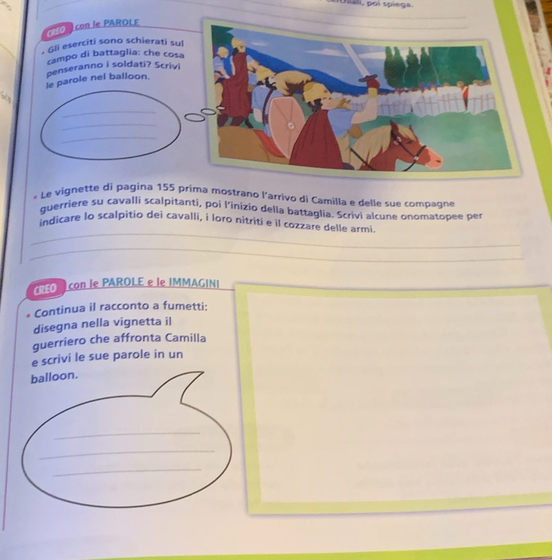 hali, poi spiega. 
* Le vignette di pagina 155 prima mostrano l'arrivo di Camilla e delle sue compagne 
guerriere su cavalli scalpitanti, poi l’inizio della battaglia. Scrivi alcune onomatopee per 
_ 
indicare lo scalpitio dei cavalli, í loro nitriti e il cozzare delle armi. 
_ 
_ 
RO con le PAROLE e le IMMAGINI 
. Continua il racconto a fumetti: 
disegna nella vignetta il 
guerriero che affronta Camilla 
e scrivi le sue parole in un 
balloon. 
_ 
_ 
_