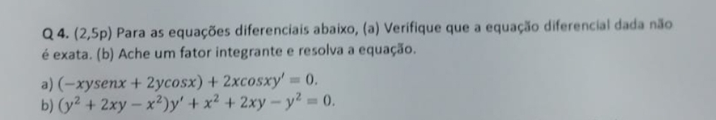 (2,5p) Para as equações diferenciais abaixo, (a) Verifique que a equação diferencial dada não
é exata. (b) Ache um fator integrante e resolva a equação.
a) (-xysenx+2ycos x)+2xcos xy'=0. 
b) (y^2+2xy-x^2)y'+x^2+2xy-y^2=0.